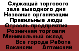 Служащий торгового зала выходного дня › Название организации ­ Правильные люди › Отрасль предприятия ­ Розничная торговля › Минимальный оклад ­ 30 000 - Все города Работа » Вакансии   . Алтайский край,Бийск г.